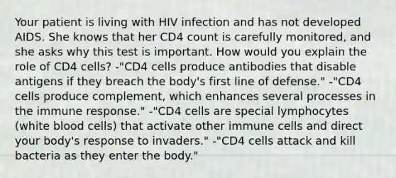 Your patient is living with HIV infection and has not developed AIDS. She knows that her CD4 count is carefully monitored, and she asks why this test is important. How would you explain the role of CD4 cells? -"CD4 cells produce antibodies that disable antigens if they breach the body's first line of defense." -"CD4 cells produce complement, which enhances several processes in the immune response." -"CD4 cells are special lymphocytes (white blood cells) that activate other immune cells and direct your body's response to invaders." -"CD4 cells attack and kill bacteria as they enter the body."