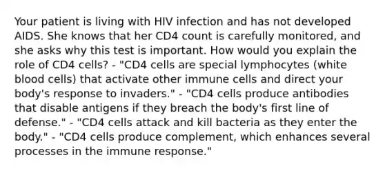 Your patient is living with HIV infection and has not developed AIDS. She knows that her CD4 count is carefully monitored, and she asks why this test is important. How would you explain the role of CD4 cells? - "CD4 cells are special lymphocytes (white blood cells) that activate other immune cells and direct your body's response to invaders." - "CD4 cells produce antibodies that disable antigens if they breach the body's first line of defense." - "CD4 cells attack and kill bacteria as they enter the body." - "CD4 cells produce complement, which enhances several processes in the immune response."