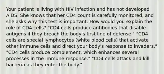 Your patient is living with HIV infection and has not developed AIDS. She knows that her CD4 count is carefully monitored, and she asks why this test is important. How would you explain the role of CD4 cells? "CD4 cells produce antibodies that disable antigens if they breach the body's first line of defense." "CD4 cells are special lymphocytes (white blood cells) that activate other immune cells and direct your body's response to invaders." "CD4 cells produce complement, which enhances several processes in the immune response." "CD4 cells attack and kill bacteria as they enter the body."