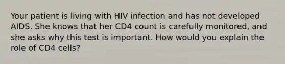 Your patient is living with HIV infection and has not developed AIDS. She knows that her CD4 count is carefully monitored, and she asks why this test is important. How would you explain the role of CD4 cells?