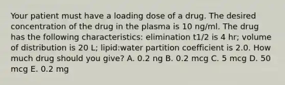 Your patient must have a loading dose of a drug. The desired concentration of the drug in the plasma is 10 ng/ml. The drug has the following characteristics: elimination t1/2 is 4 hr; volume of distribution is 20 L; lipid:water partition coefficient is 2.0. How much drug should you give? A. 0.2 ng B. 0.2 mcg C. 5 mcg D. 50 mcg E. 0.2 mg