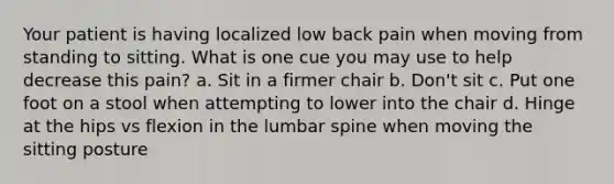 Your patient is having localized low back pain when moving from standing to sitting. What is one cue you may use to help decrease this pain? a. Sit in a firmer chair b. Don't sit c. Put one foot on a stool when attempting to lower into the chair d. Hinge at the hips vs flexion in the lumbar spine when moving the sitting posture