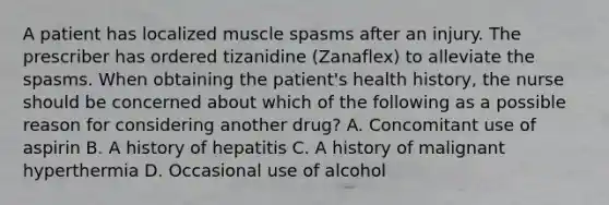 A patient has localized muscle spasms after an injury. The prescriber has ordered tizanidine (Zanaflex) to alleviate the spasms. When obtaining the patient's health history, the nurse should be concerned about which of the following as a possible reason for considering another drug? A. Concomitant use of aspirin B. A history of hepatitis C. A history of malignant hyperthermia D. Occasional use of alcohol