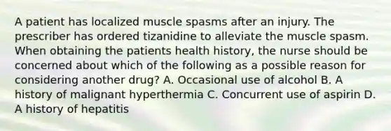 A patient has localized muscle spasms after an injury. The prescriber has ordered tizanidine to alleviate the muscle spasm. When obtaining the patients health history, the nurse should be concerned about which of the following as a possible reason for considering another drug? A. Occasional use of alcohol B. A history of malignant hyperthermia C. Concurrent use of aspirin D. A history of hepatitis