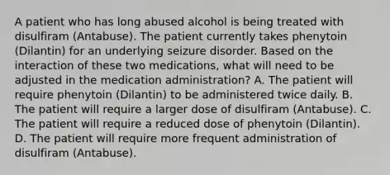 A patient who has long abused alcohol is being treated with disulfiram (Antabuse). The patient currently takes phenytoin (Dilantin) for an underlying seizure disorder. Based on the interaction of these two medications, what will need to be adjusted in the medication administration? A. The patient will require phenytoin (Dilantin) to be administered twice daily. B. The patient will require a larger dose of disulfiram (Antabuse). C. The patient will require a reduced dose of phenytoin (Dilantin). D. The patient will require more frequent administration of disulfiram (Antabuse).