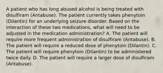 A patient who has long abused alcohol is being treated with disulfiram (Antabuse). The patient currently takes phenytoin (Dilantin) for an underlying seizure disorder. Based on the interaction of these two medications, what will need to be adjusted in the medication administration? A. The patient will require more frequent administration of disulfiram (Antabuse). B. The patient will require a reduced dose of phenytoin (Dilantin). C. The patient will require phenytoin (Dilantin) to be administered twice daily. D. The patient will require a larger dose of disulfiram (Antabuse).