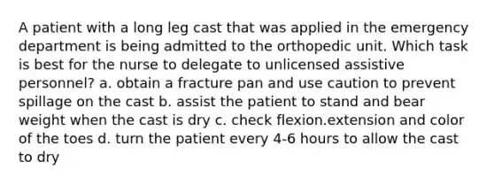 A patient with a long leg cast that was applied in the emergency department is being admitted to the orthopedic unit. Which task is best for the nurse to delegate to unlicensed assistive personnel? a. obtain a fracture pan and use caution to prevent spillage on the cast b. assist the patient to stand and bear weight when the cast is dry c. check flexion.extension and color of the toes d. turn the patient every 4-6 hours to allow the cast to dry