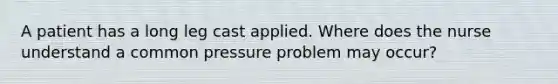 A patient has a long leg cast applied. Where does the nurse understand a common pressure problem may occur?