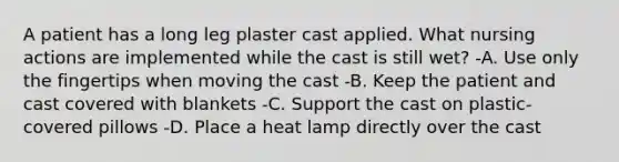 A patient has a long leg plaster cast applied. What nursing actions are implemented while the cast is still wet? -A. Use only the fingertips when moving the cast -B. Keep the patient and cast covered with blankets -C. Support the cast on plastic-covered pillows -D. Place a heat lamp directly over the cast