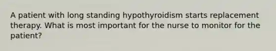 A patient with long standing hypothyroidism starts replacement therapy. What is most important for the nurse to monitor for the patient?