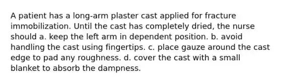 A patient has a long-arm plaster cast applied for fracture immobilization. Until the cast has completely dried, the nurse should a. keep the left arm in dependent position. b. avoid handling the cast using fingertips. c. place gauze around the cast edge to pad any roughness. d. cover the cast with a small blanket to absorb the dampness.