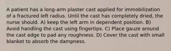 A patient has a long-arm plaster cast applied for immobilization of a fractured left radius. Until the cast has completely dried, the nurse should. A) keep the left arm in dependent position. B) Avoid handling the cast using fingertips. C) Place gauze around the cast edge to pad any roughness. D) Cover the cast with small blanket to absorb the dampness.