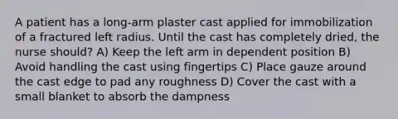 A patient has a long-arm plaster cast applied for immobilization of a fractured left radius. Until the cast has completely dried, the nurse should? A) Keep the left arm in dependent position B) Avoid handling the cast using fingertips C) Place gauze around the cast edge to pad any roughness D) Cover the cast with a small blanket to absorb the dampness