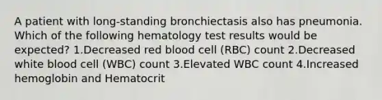 A patient with long-standing bronchiectasis also has pneumonia. Which of the following hematology test results would be expected? 1.Decreased red blood cell (RBC) count 2.Decreased white blood cell (WBC) count 3.Elevated WBC count 4.Increased hemoglobin and Hematocrit