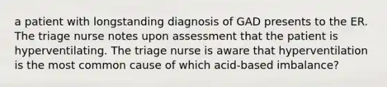 a patient with longstanding diagnosis of GAD presents to the ER. The triage nurse notes upon assessment that the patient is hyperventilating. The triage nurse is aware that hyperventilation is the most common cause of which acid-based imbalance?