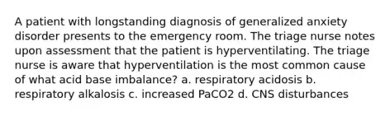 A patient with longstanding diagnosis of generalized anxiety disorder presents to the emergency room. The triage nurse notes upon assessment that the patient is hyperventilating. The triage nurse is aware that hyperventilation is the most common cause of what acid base imbalance? a. respiratory acidosis b. respiratory alkalosis c. increased PaCO2 d. CNS disturbances