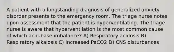 A patient with a longstanding diagnosis of generalized anxiety disorder presents to the emergency room. The triage nurse notes upon assessment that the patient is hyperventilating. The triage nurse is aware that hyperventilation is the most common cause of which acid-base imbalance? A) Respiratory acidosis B) Respiratory alkalosis C) Increased PaCO2 D) CNS disturbances