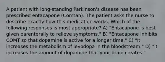 A patient with long-standing Parkinson's disease has been prescribed entacapone (Comtan). The patient asks the nurse to describe exactly how this medication works. Which of the following responses is most appropriate? A) "Entacapone is best given parenterally to relieve symptoms." B) "Entacapone inhibits COMT so that dopamine is active for a longer time." C) "It increases the metabolism of levodopa in <a href='https://www.questionai.com/knowledge/k7oXMfj7lk-the-blood' class='anchor-knowledge'>the blood</a>stream." D) "It increases the amount of dopamine that your brain creates."