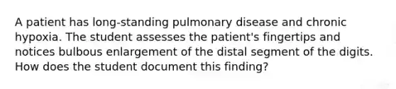 A patient has long-standing pulmonary disease and chronic hypoxia. The student assesses the patient's fingertips and notices bulbous enlargement of the distal segment of the digits. How does the student document this finding?