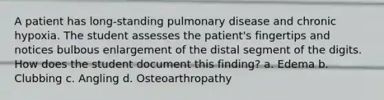 A patient has long-standing pulmonary disease and chronic hypoxia. The student assesses the patient's fingertips and notices bulbous enlargement of the distal segment of the digits. How does the student document this finding? a. Edema b. Clubbing c. Angling d. Osteoarthropathy