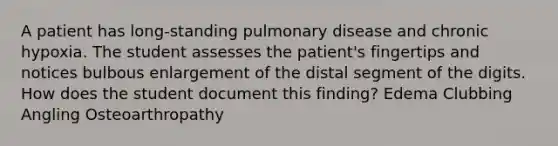 A patient has long-standing pulmonary disease and chronic hypoxia. The student assesses the patient's fingertips and notices bulbous enlargement of the distal segment of the digits. How does the student document this finding? Edema Clubbing Angling Osteoarthropathy