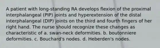 A patient with long-standing RA develops flexion of the proximal interphalangeal (PIP) joints and hyperextension of the distal interphalangeal (DIP) joints on the third and fourth fingers of her right hand. The nurse should recognize these changes as characteristic of a. swan-neck deformities. b. boutonniere deformities. c. Bouchard's nodes. d. Heberden's nodes.