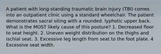 A patient with long-standing traumatic brain injury (TBI) comes into an outpatient clinic using a standard wheelchair. The patient demonstrates sacral siting with a rounded. lyphotic upper back. What is the MOST likely cause of this posture? 1. Decreased floor to seat height. 2. Uneven weight distribution on the thighs and ischial seat. 3. Excessive leg length from seat to the foot plate. 4 Excessive seat width.