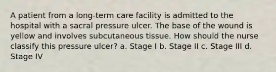 A patient from a long-term care facility is admitted to the hospital with a sacral pressure ulcer. The base of the wound is yellow and involves subcutaneous tissue. How should the nurse classify this pressure ulcer? a. Stage I b. Stage II c. Stage III d. Stage IV