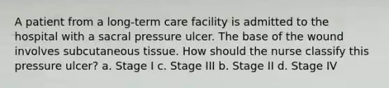 A patient from a long-term care facility is admitted to the hospital with a sacral pressure ulcer. The base of the wound involves subcutaneous tissue. How should the nurse classify this pressure ulcer? a. Stage I c. Stage III b. Stage II d. Stage IV