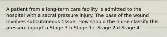 A patient from a long-term care facility is admitted to the hospital with a sacral pressure injury. The base of the wound involves subcutaneous tissue. How should the nurse classify this pressure injury? a.Stage 3 b.Stage 1 c.Stage 2 d.Stage 4