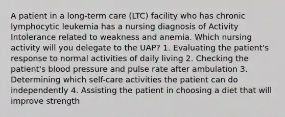 A patient in a long-term care (LTC) facility who has chronic lymphocytic leukemia has a nursing diagnosis of Activity Intolerance related to weakness and anemia. Which nursing activity will you delegate to the UAP? 1. Evaluating the patient's response to normal activities of daily living 2. Checking the patient's blood pressure and pulse rate after ambulation 3. Determining which self-care activities the patient can do independently 4. Assisting the patient in choosing a diet that will improve strength