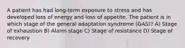 A patient has had long-term exposure to stress and has developed loss of energy and loss of appetite. The patient is in which stage of the general adaptation syndrome (GAS)? A) Stage of exhaustion B) Alarm stage C) Stage of resistance D) Stage of recovery