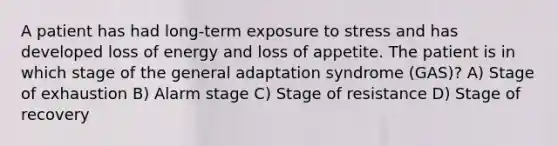 A patient has had long-term exposure to stress and has developed loss of energy and loss of appetite. The patient is in which stage of the general adaptation syndrome (GAS)? A) Stage of exhaustion B) Alarm stage C) Stage of resistance D) Stage of recovery