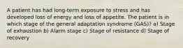 A patient has had long-term exposure to stress and has developed loss of energy and loss of appetite. The patient is in which stage of the general adaptation syndrome (GAS)? a) Stage of exhaustion b) Alarm stage c) Stage of resistance d) Stage of recovery