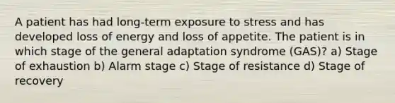 A patient has had long-term exposure to stress and has developed loss of energy and loss of appetite. The patient is in which stage of the general adaptation syndrome (GAS)? a) Stage of exhaustion b) Alarm stage c) Stage of resistance d) Stage of recovery