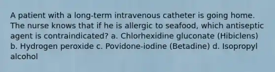 A patient with a long-term intravenous catheter is going home. The nurse knows that if he is allergic to seafood, which antiseptic agent is contraindicated? a. Chlorhexidine gluconate (Hibiclens) b. Hydrogen peroxide c. Povidone-iodine (Betadine) d. Isopropyl alcohol