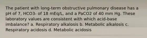 The patient with long-term obstructive pulmonary disease has a pH of 7, HCO3- of 18 mEq/L, and a PaCO2 of 40 mm Hg. These laboratory values are consistent with which acid-base imbalance? a. Respiratory alkalosis b. Metabolic alkalosis c. Respiratory acidosis d. Metabolic acidosis