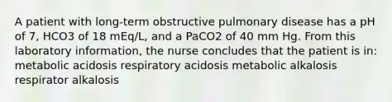 A patient with long-term obstructive pulmonary disease has a pH of 7, HCO3 of 18 mEq/L, and a PaCO2 of 40 mm Hg. From this laboratory information, the nurse concludes that the patient is in: metabolic acidosis respiratory acidosis metabolic alkalosis respirator alkalosis