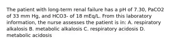 The patient with long-term renal failure has a pH of 7.30, PaCO2 of 33 mm Hg, and HCO3- of 18 mEq/L. From this laboratory information, the nurse assesses the patient is in: A. respiratory alkalosis B. metabolic alkalosis C. respiratory acidosis D. metabolic acidosis