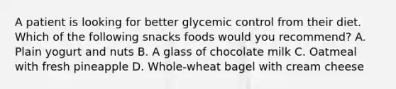 A patient is looking for better glycemic control from their diet. Which of the following snacks foods would you recommend? A. Plain yogurt and nuts B. A glass of chocolate milk C. Oatmeal with fresh pineapple D. Whole-wheat bagel with cream cheese