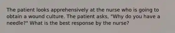 The patient looks apprehensively at the nurse who is going to obtain a wound culture. The patient asks, "Why do you have a needle?" What is the best response by the nurse?