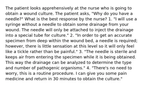 The patient looks apprehensively at the nurse who is going to obtain a wound culture. The patient asks, "Why do you have a needle?" What is the best response by the nurse? 1. "I will use a syringe without a needle to obtain some drainage from your wound. The needle will only be attached to inject the drainage into a special tube for culture." 2. "In order to get an accurate specimen from deep within the wound bed, a needle is required; however, there is little sensation at this level so it will only feel like a tickle rather than be painful." 3. "The needle is sterile and keeps air from entering the specimen while it is being obtained. This way the drainage can be analyzed to determine the type and number of pathogenic organisms." 4. "There's no need to worry, this is a routine procedure. I can give you some pain medicine and return in 30 minutes to obtain the culture."