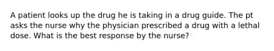 A patient looks up the drug he is taking in a drug guide. The pt asks the nurse why the physician prescribed a drug with a lethal dose. What is the best response by the nurse?