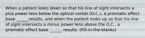 When a patient looks down so that his line of sight intersects a plus power lens below the optical center (O.C.), a prismatic effect base ______results, and when the patient looks up so that his line of sight intersects a minus power lens above the O.C., a prismatic effect base ______ results. (Fill-in-the-blanks)