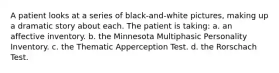 A patient looks at a series of black-and-white pictures, making up a dramatic story about each. The patient is taking: a. an affective inventory. b. the Minnesota Multiphasic Personality Inventory. c. the Thematic Apperception Test. d. the Rorschach Test.