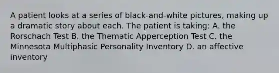 A patient looks at a series of black-and-white pictures, making up a dramatic story about each. The patient is taking: A. the Rorschach Test B. the Thematic Apperception Test C. the Minnesota Multiphasic Personality Inventory D. an affective inventory