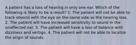 A patient has a loss of hearing in only one ear. Which of the following is likely to be a result? 1. The patient will not be able to track objects with the eye on the same side as the hearing loss. 2. The patient will have increased sensitivity to sound in the unaffected ear. 3. The patient will have a loss of balance with dizziness and vertigo. 4. The patient will not be able to localize the origin of sounds.