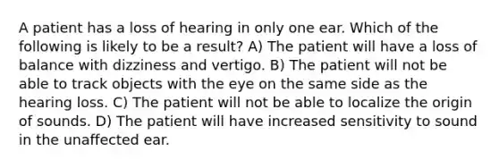 A patient has a loss of hearing in only one ear. Which of the following is likely to be a result? A) The patient will have a loss of balance with dizziness and vertigo. B) The patient will not be able to track objects with the eye on the same side as the hearing loss. C) The patient will not be able to localize the origin of sounds. D) The patient will have increased sensitivity to sound in the unaffected ear.