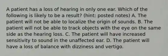 A patient has a loss of hearing in only one ear. Which of the following is likely to be a result? (hint: posted notes) A. The patient will not be able to localize the origin of sounds. B. The patient will not be able to track objects with the eye on the same side as the hearing loss. C. The patient will have increased sensitivity to sound in the unaffected ear. D. The patient will have a loss of balance with dizziness and vertigo.