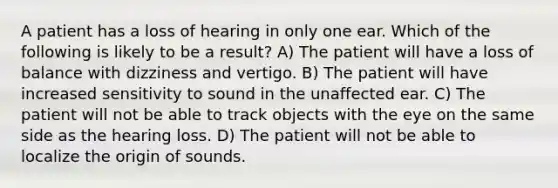 A patient has a loss of hearing in only one ear. Which of the following is likely to be a result? A) The patient will have a loss of balance with dizziness and vertigo. B) The patient will have increased sensitivity to sound in the unaffected ear. C) The patient will not be able to track objects with the eye on the same side as the hearing loss. D) The patient will not be able to localize the origin of sounds.